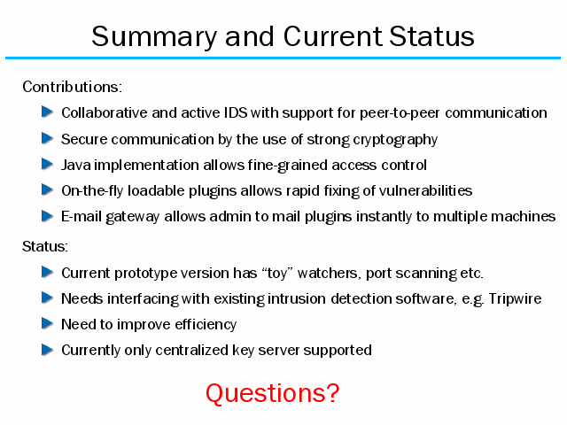Contributions:. Collaborative and active IDS with support for peer-to-peer communication. Secure communication by the use of strong cryptography. Java implementation allows fine-grained access control. On-the-fly loadable plugins allows rapid fixing of vulnerabilities . E-mail gateway allows admin to mail plugins instantly to multiple machines. Status:. Current prototype version has toy watchers, port scanning etc. . Needs interfacing with existing intrusion detection software, e.g. Tripwire. Need to improve efficiency. Currently only centralized key server supported. 
