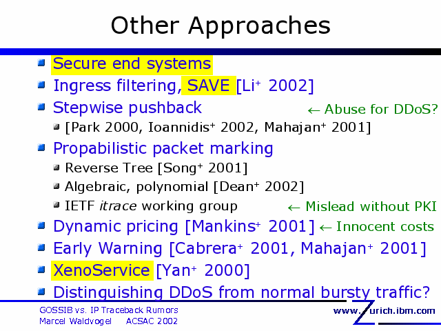 Other Approaches. Secure end systems. Ingress filtering, SAVE [Li+ 2002]. Stepwise pushback. [Park 2000, Ioannidis+ 2002, Mahajan+ 2001]. Propabilistic packet marking. Reverse Tree [Song+ 2001]. Algebraic, polynomial [Dean+ 2002]. IETF itrace working group. Dynamic pricing [Mankins+ 2001]. Early Warning [Cabrera+ 2001, Mahajan+ 2001]. XenoService [Yan+ 2000]. Distinguishing DDoS from normal bursty traffic?. 