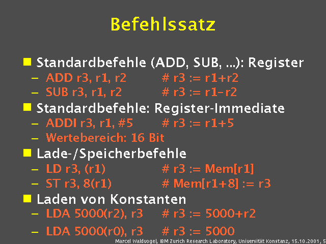 Standardbefehle (ADD, SUB, ...): Register. ADD r3, r1, r2 r3 := r1+r2. SUB r3, r1, r2 r3 := r1 r2. Standardbefehle: Register-Immediate. ADDI r3, r1, 5 r3 := r1+5. Wertebereich: 16 Bit. Lade-/Speicherbefehle. LD r3, (r1) r3 := Mem[r1]. ST r3, 8(r1) Mem[r1+8] := r3. Laden von Konstanten. LDA 5000(r2), r3 r3 := 5000+r2. LDA 5000(r0), r3 r3 := 5000. 