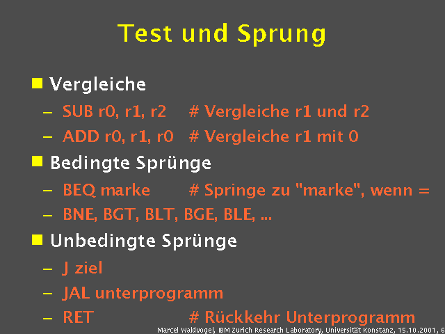 Vergleiche. SUB r0, r1, r2 Vergleiche r1 und r2. ADD r0, r1, r0 Vergleiche r1 mit 0. Bedingte Sprünge. BEQ marke Springe zu "marke", wenn =. BNE, BGT, BLT, BGE, BLE, .... Unbedingte Sprünge. J ziel. JAL unterprogramm. RET Rückkehr Unterprogramm. 