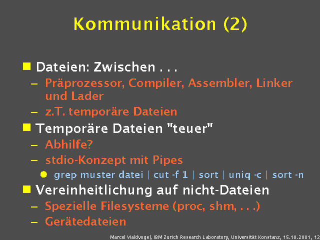 Dateien: Zwischen . . .. Pr&auml;prozessor, Compiler, Assembler, Linker und Lader. z.T. tempor&auml;re Dateien. Tempor&auml;re Dateien "teuer". Abhilfe?. stdio-Konzept mit Pipes. grep muster datei | cut -f 1 | sort | uniq -c | sort -n. Vereinheitlichung auf nicht-Dateien. Spezielle Filesysteme (proc, shm, . . .). Ger&auml;tedateien. 