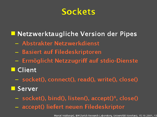 Netzwerktaugliche Version der Pipes. Abstrakter Netzwerkdienst. Basiert auf Filedeskriptoren. Ermöglicht Netzzugriff auf stdio-Dienste. Client. socket(), connect(), read(), write(), close(). Server. socket(), bind(), listen(), accept()*, close(). accept() liefert neuen Filedeskriptor. 