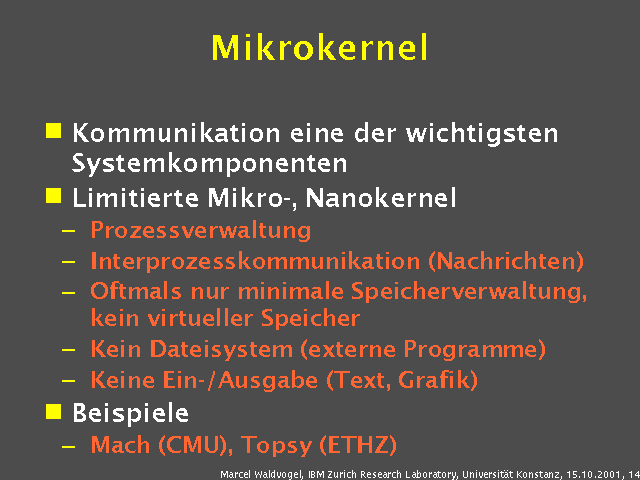 Kommunikation eine der wichtigsten Systemkomponenten. Limitierte Mikro-, Nanokernel. Prozessverwaltung. Interprozesskommunikation (Nachrichten). Oftmals nur minimale Speicherverwaltung, kein virtueller Speicher. Kein Dateisystem (externe Programme). Keine Ein-/Ausgabe (Text, Grafik). Beispiele. Mach (CMU), Topsy (ETHZ). 