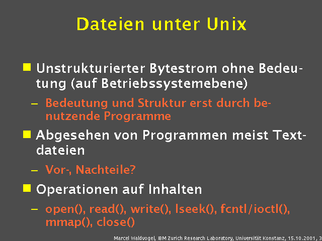 Unstrukturierter Bytestrom ohne Bedeutung (auf Betriebssystemebene). Bedeutung und Struktur erst durch benutzende Programme. Abgesehen von Programmen meist Textdateien. Vor-, Nachteile?. Operationen auf Inhalten. open(), read(), write(), lseek(), fcntl/ioctl(), mmap(), close(). 