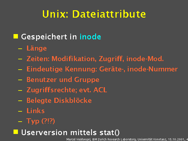 Gespeichert in inode. L&auml;nge. Zeiten: Modifikation, Zugriff, inode-Mod.. Eindeutige Kennung: Ger&auml;te-, inode-Nummer. Benutzer und Gruppe. Zugriffsrechte; evt. ACL. Belegte Diskbl&ouml;cke. Links. Typ (?!?). Userversion mittels stat(). 