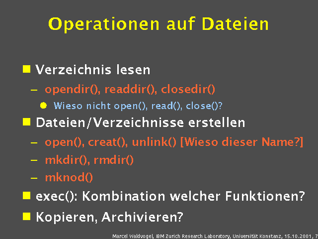 Verzeichnis lesen. opendir(), readdir(), closedir(). Wieso nicht open(), read(), close()?. Dateien/Verzeichnisse erstellen. open(), creat(), unlink() [Wieso dieser Name?]. mkdir(), rmdir(). mknod(). exec(): Kombination welcher Funktionen?. Kopieren, Archivieren?. 