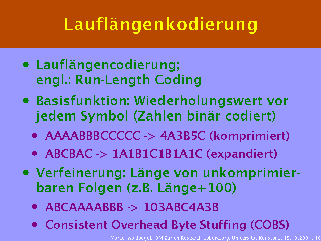 Lauflängencodierung; engl.: Run-Length Coding. Basisfunktion: Wiederholungswert vor jedem Symbol (Zahlen binär codiert). AAAABBBCCCCC -> 4A3B5C (komprimiert). ABCBAC -> 1A1B1C1B1A1C (expandiert). Verfeinerung: Länge von unkomprimierbaren Folgen (z.B. Länge+100). ABCAAAABBB -> 103ABC4A3B. Consistent Overhead Byte Stuffing (COBS). 