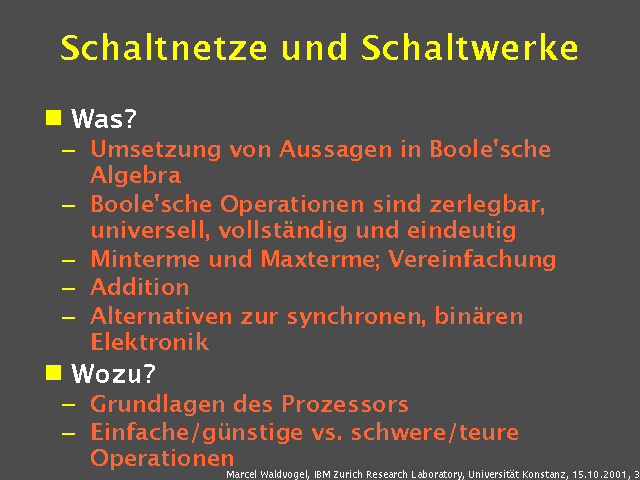 Was?. Umsetzung von Aussagen in Boole'sche Algebra. Boole'sche Operationen sind zerlegbar, universell, vollst&auml;ndig und eindeutig. Minterme und Maxterme; Vereinfachung. Addition. Alternativen zur synchronen, bin&auml;ren Elektronik. Wozu?. Grundlagen des Prozessors. Einfache/g&uuml;nstige vs. schwere/teure Operationen. 