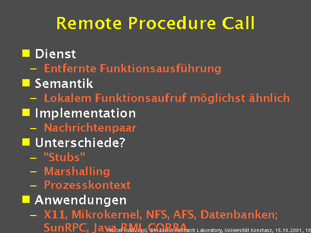 Dienst. Entfernte Funktionsausf&uuml;hrung. Semantik. Lokalem Funktionsaufruf m&ouml;glichst &auml;hnlich. Implementation. Nachrichtenpaar. Unterschiede?. "Stubs". Marshalling. Prozesskontext. Anwendungen. X11, Mikrokernel, NFS, AFS, Datenbanken; SunRPC, Java RMI, CORBA. 