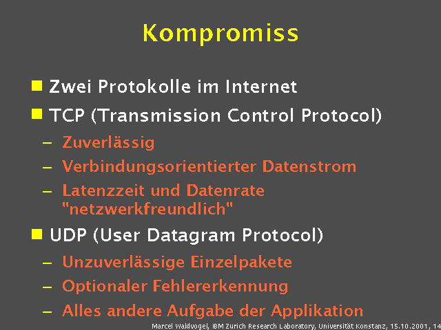Zwei Protokolle im Internet. TCP (Transmission Control Protocol). Zuverl&auml;ssig. Verbindungsorientierter Datenstrom. Latenzzeit und Datenrate "netzwerkfreundlich". UDP (User Datagram Protocol). Unzuverl&auml;ssige Einzelpakete. Optionaler Fehlererkennung. Alles andere Aufgabe der Applikation. 
