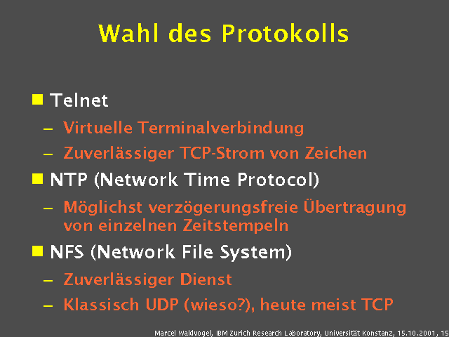 Telnet. Virtuelle Terminalverbindung. Zuverl&auml;ssiger TCP-Strom von Zeichen. NTP (Network Time Protocol). M&ouml;glichst verz&ouml;gerungsfreie &Uuml;bertragung von einzelnen Zeitstempeln. NFS (Network File System). Zuverl&auml;ssiger Dienst. Klassisch UDP (wieso?), heute meist TCP. 
