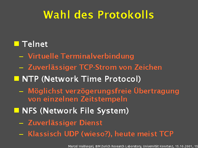 Telnet. Virtuelle Terminalverbindung. Zuverlässiger TCP-Strom von Zeichen. NTP (Network Time Protocol). Möglichst verzögerungsfreie Übertragung von einzelnen Zeitstempeln. NFS (Network File System). Zuverlässiger Dienst. Klassisch UDP (wieso?), heute meist TCP. 