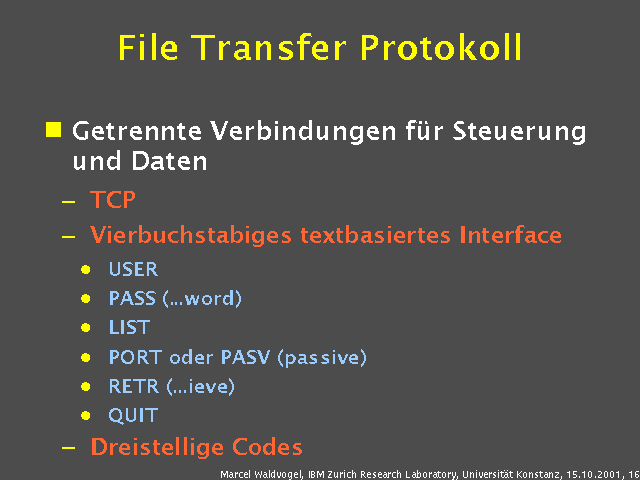 Getrennte Verbindungen f&uuml;r Steuerung und Daten. TCP. Vierbuchstabiges textbasiertes Interface. USER. PASS (...word). LIST. PORT oder PASV (passive). RETR (...ieve). QUIT. Dreistellige Codes. 