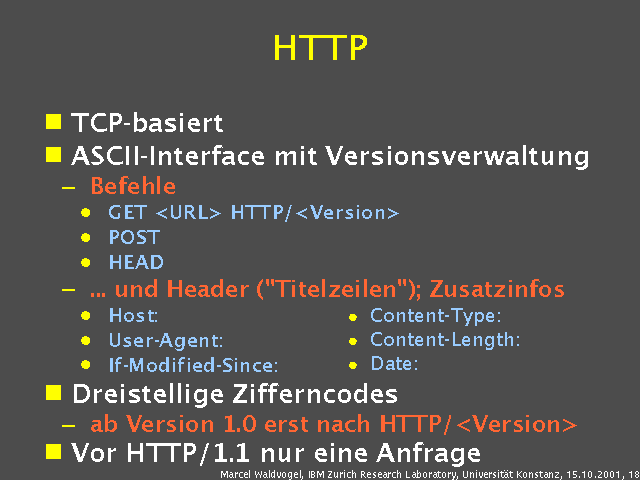 TCP-basiert. ASCII-Interface mit Versionsverwaltung. Befehle. GET <URL> HTTP/<Version>. POST. HEAD. ... und Header ("Titelzeilen"); Zusatzinfos. Host:. User-Agent:. If-Modified-Since:. Dreistellige Zifferncodes. ab Version 1.0 erst nach HTTP/<Version>. Vor HTTP/1.1 nur eine Anfrage. 