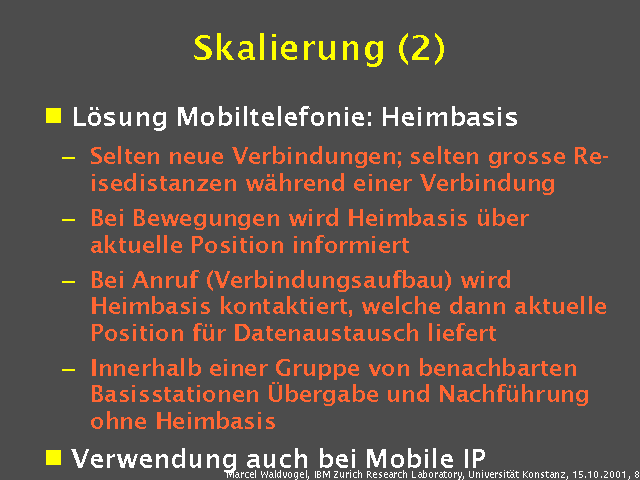 L&ouml;sung Mobiltelefonie: Heimbasis. Selten neue Verbindungen; selten grosse Reisedistanzen w&auml;hrend einer Verbindung. Bei Bewegungen wird Heimbasis &uuml;ber aktuelle Position informiert. Bei Anruf (Verbindungsaufbau) wird Heimbasis kontaktiert, welche dann aktuelle Position f&uuml;r Datenaustausch liefert. Innerhalb einer Gruppe von benachbarten Basisstationen &Uuml;bergabe und Nachf&uuml;hrung ohne Heimbasis. Verwendung auch bei Mobile IP. 