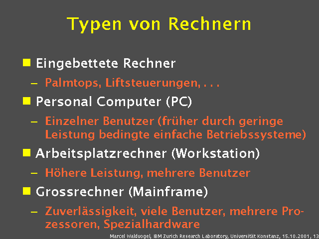Eingebettete Rechner. Palmtops, Liftsteuerungen, . . .. Personal Computer (PC). Einzelner Benutzer (früher durch geringe Leistung bedingte einfache Betriebssysteme). Arbeitsplatzrechner (Workstation). Höhere Leistung, mehrere Benutzer. Grossrechner (Mainframe). Zuverlässigkeit, viele Benutzer, mehrere Prozessoren, Spezialhardware. 
