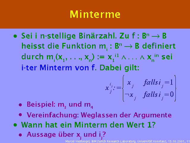Sei i n-stellige Binärzahl. Zu f : Bn ® B heisst die Funktion mi : Bn ® B definiert durch mi(x1, . . ., xn) := x1i1 Ù . . . Ù xnin sei i-ter Minterm von f. Dabei gilt: . Beispiel: m3 und m4. Vereinfachung: Weglassen der Argumente. Wann hat ein Minterm den Wert 1?. Aussage über xj und ij?. 