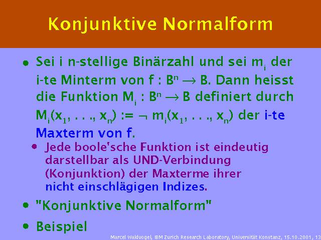 Sei i n-stellige Binärzahl und sei mi der i-te Minterm von f : Bn ® B. Dann heisst die Funktion Mi : Bn ® B definiert durch Mi(x1, . . ., xn) := Ø mi(x1, . . ., xn) der i-te Maxterm von f.. Jede boole'sche Funktion ist eindeutig darstellbar als UND-Verbindung (Konjunktion) der Maxterme ihrer nicht einschlägigen Indizes.. "Konjunktive Normalform". Beispiel. 