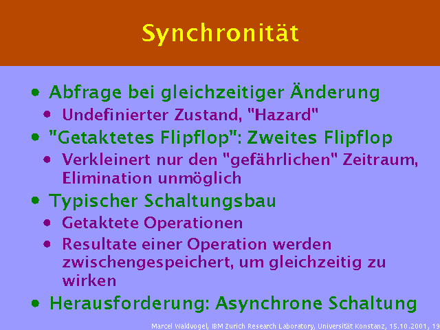 Abfrage bei gleichzeitiger Änderung. Undefinierter Zustand, "Hazard". "Getaktetes Flipflop": Zweites Flipflop. Verkleinert nur den "gefährlichen" Zeitraum, Elimination unmöglich. Typischer Schaltungsbau. Getaktete Operationen. Resultate einer Operation werden zwischengespeichert, um gleichzeitig zu wirken. Herausforderung: Asynchrone Schaltung. 