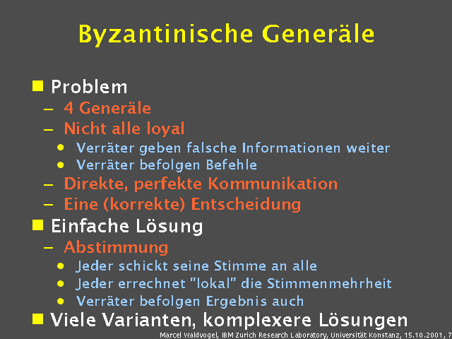 Problem. 4 Gener&auml;le. Nicht alle loyal. Verr&auml;ter geben falsche Informationen weiter. Verr&auml;ter befolgen Befehle. Direkte, perfekte Kommunikation. Eine (korrekte) Entscheidung. Einfache L&ouml;sung. Abstimmung. Jeder schickt seine Stimme an alle. Jeder errechnet "lokal" die Stimmenmehrheit. Verr&auml;ter befolgen Ergebnis auch. Viele Varianten, komplexere L&ouml;sungen. 