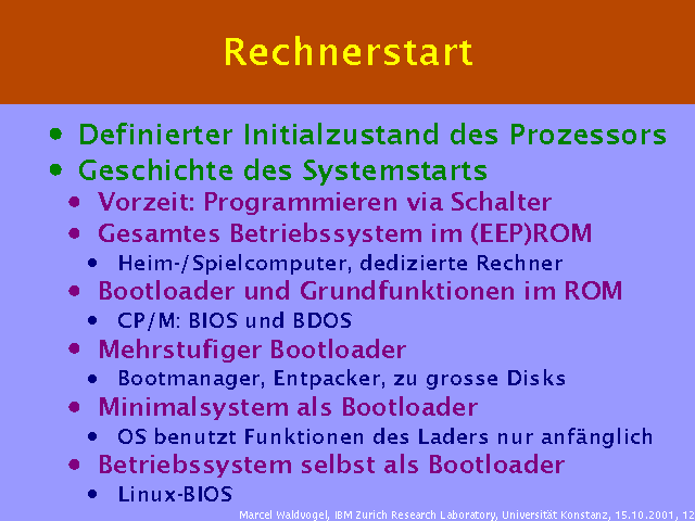 Definierter Initialzustand des Prozessors. Geschichte des Systemstarts. Vorzeit: Programmieren via Schalter. Gesamtes Betriebssystem im (EEP)ROM. Heim-/Spielcomputer, dedizierte Rechner. Bootloader und Grundfunktionen im ROM. CP/M: BIOS und BDOS. Mehrstufiger Bootloader. Bootmanager, Entpacker, zu grosse Disks. Minimalsystem als Bootloader. OS benutzt Funktionen des Laders nur anf&auml;nglich. Betriebssystem selbst als Bootloader. Linux-BIOS. 