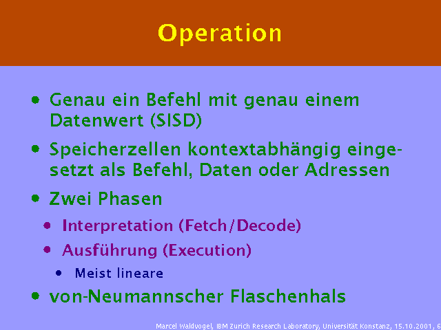 Genau ein Befehl mit genau einem Datenwert (SISD). Speicherzellen kontextabh&auml;ngig eingesetzt als Befehl, Daten oder Adressen. Zwei Phasen. Interpretation (Fetch/Decode). Ausf&uuml;hrung (Execution). Meist lineare. von-Neumannscher Flaschenhals. 